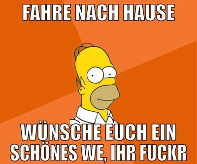 fahre nach Hause wünsche euch ein schönes WE, ihr