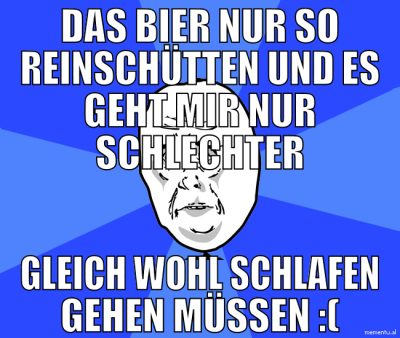 das bier nur so reinschütten und es geht mir nur s