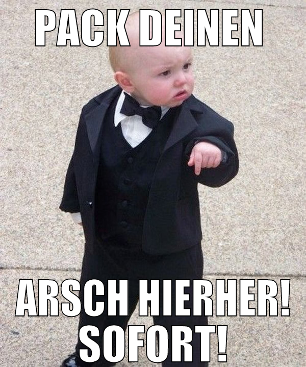 Pack deinen  Arsch hierher! SOFORT!