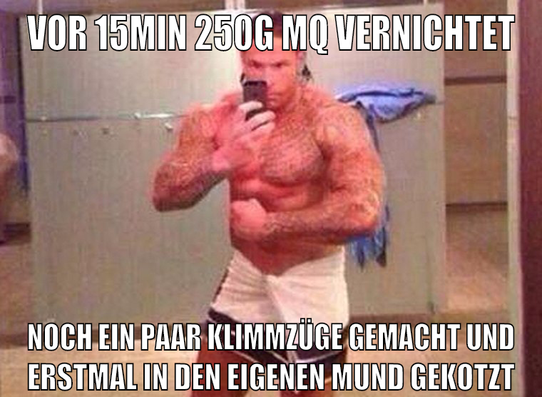 vor 15min 250g mq vernichtet noch ein paar klimmzüge gemacht und erstmal in den eigenen mund gekotzt