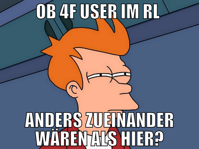 ob 4f user im RL  anders zueinander wären als hier
