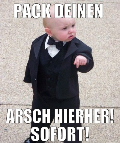 Pack deinen  Arsch hierher! SOFORT!