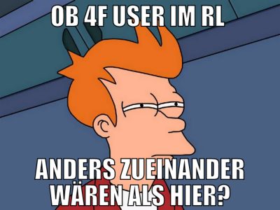 ob 4f user im RL  anders zueinander wären als hier