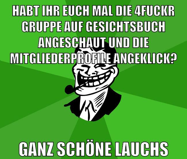 habt ihr euch mal die 4fuckr gruppe auf gesichtsbuch angeschaut und die mitgliederprofile angeklick? ganz schöne lauchs