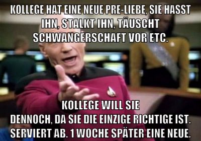 Kollege hat eine neue Pre-Liebe, Sie hasst ihn, stalkt ihn, täuscht Schwangerschaft vor etc. Kollege will sie dennoch, da sie die einzige Richtige ist. Serviert ab. 1 Woche später eine neue.