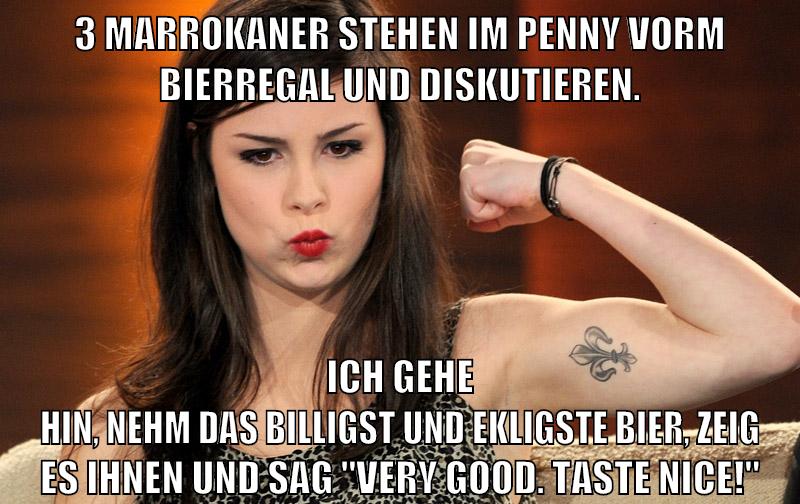 3 Marrokaner stehen im penny vorm Bierregal und diskutieren. Ich gehe hin, nehm das billigst und ekligste Bier, zeig es ihnen und sag "Very good. Taste nice!"
