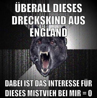 überall dieses dreckskind aus england dabei ist das interesse für dieses mistvieh bei mir = 0
