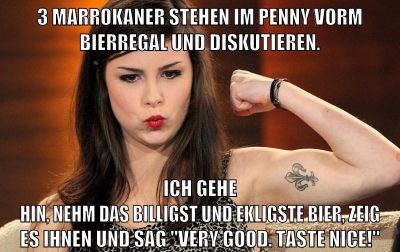 3 Marrokaner stehen im penny vorm Bierregal und diskutieren. Ich gehe hin, nehm das billigst und ekligste Bier, zeig es ihnen und sag "Very good. Taste nice!"