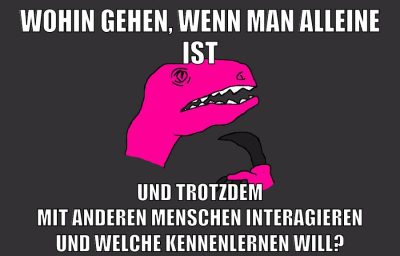 wohin gehen, wenn man alleine ist und trotzdem mit anderen menschen interagieren und welche kennenlernen will?