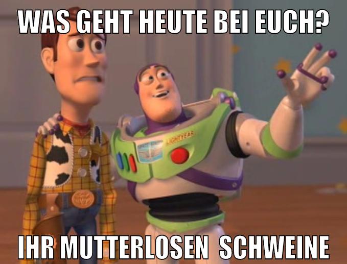 was geht heute bei euch? ihr mutterlosen  Schweine