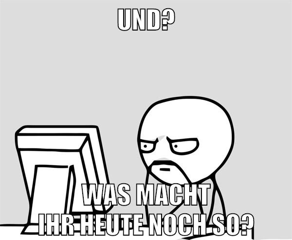 und? was macht ihr heute noch so?