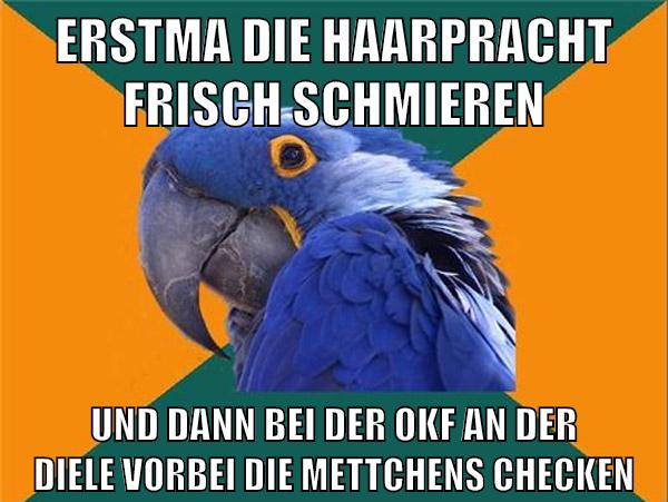 erstma die haarpracht frisch schmieren und dann bei der okf an der diele vorbei die mettchens checken