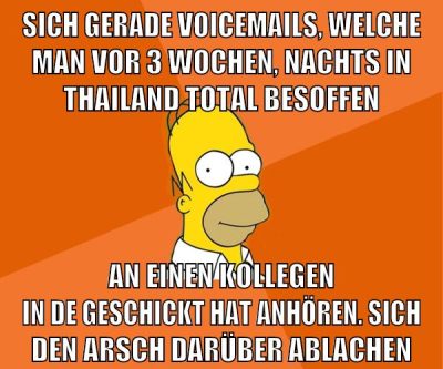 sich gerade voicemails, welche man vor 3 wochen, nachts in thailand total besoffen an einen kollegen in de geschickt hat anhören. sich den arsch darüber ablachen