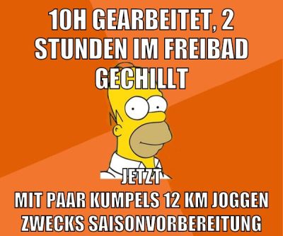 10H gearbeitet, 2 stunden im freibad gechillt jetzt mit paar kumpels 12 km joggen zwecks saisonvorbereitung