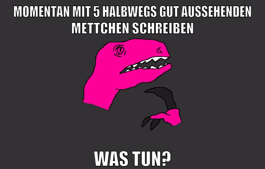 momentan mit 5 halbwegs gut aussehenden mettchen schreiben was tun?