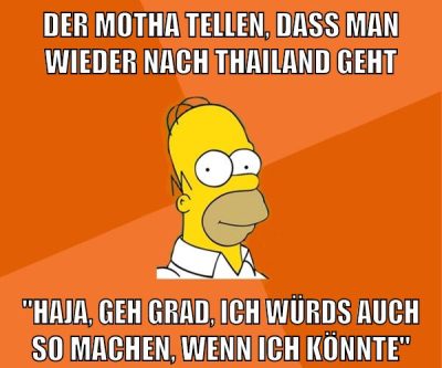 der motha tellen, dass man wieder nach thailand geht "haja, geh grad, ich würds auch so machen, wenn ich könnte"