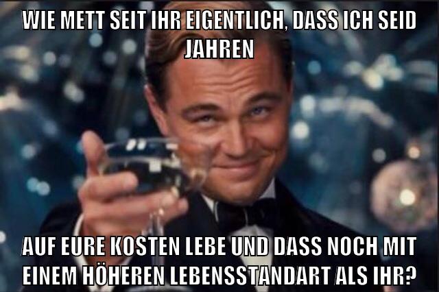wie mett seit ihr eigentlich, dass ich seid jahren auf eure kosten lebe und dass noch mit einem höheren lebensstandart als ihr?