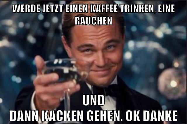werde jetzt einen kaffee trinken, eine rauchen und dann kacken gehen. ok danke