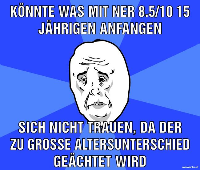 Könnte was mit ner 8.5/10 15 Jährigen anfangen sich nicht trauen, da der zu große Altersunterschied geächtet wird