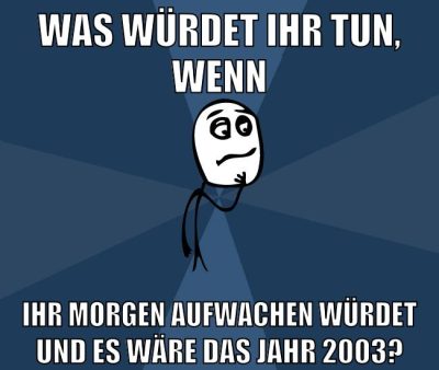 was würdet ihr tun, wenn ihr morgen aufwachen würdet und es wäre das jahr 2003?