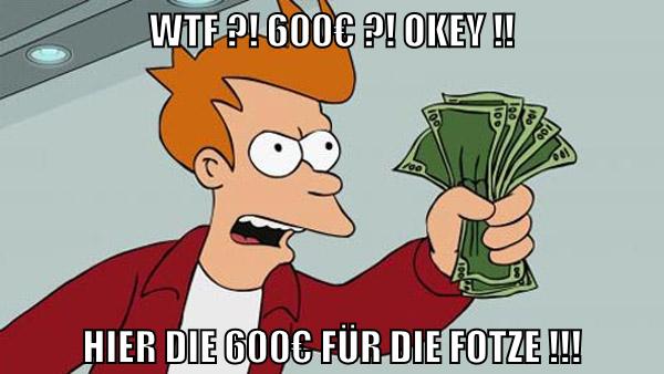 WTF ?! 600€ ?! OKEY !! HIER DIE 600€ FÜR DIE FOTZE !!!
