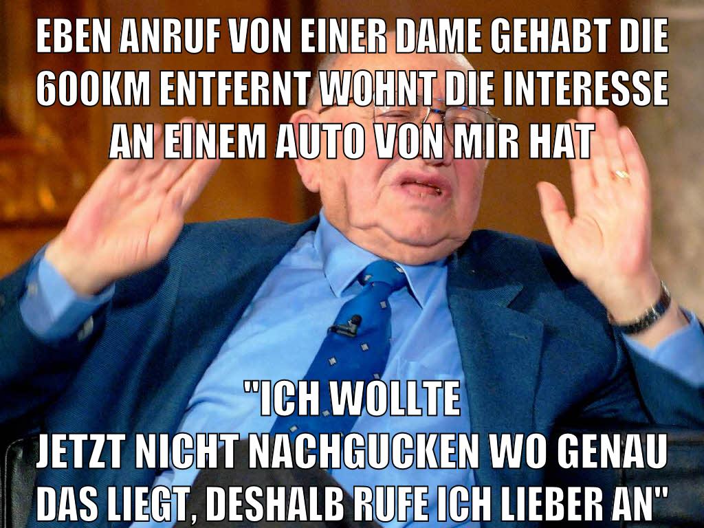 eben anruf von einer dame gehabt die 600km entfernt wohnt die interesse an einem auto von mir hat "ich wollte jetzt nicht nachgucken wo genau das liegt, deshalb rufe ich lieber an"