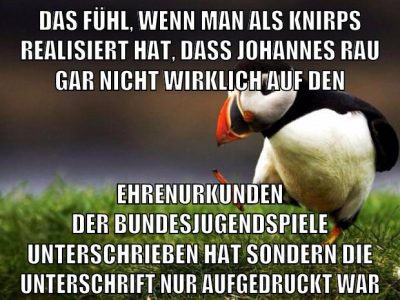 das fühl, wenn man als knirps realisiert hat, dass johannes rau gar nicht wirklich auf den ehrenurkunden der bundesjugendspiele unterschrieben hat sondern die unterschrift nur aufgedruckt war