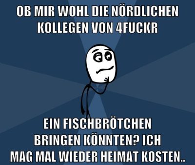 ob mir wohl die nördlichen kollegen von 4fuckr ein fischbrötchen bringen könnten? ich mag mal wieder Heimat kosten..