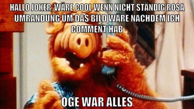 Hallo Joker, wäre cool wenn nicht ständig rosa umrandung um das bild wäre nachdem ich comment hab oge war alles