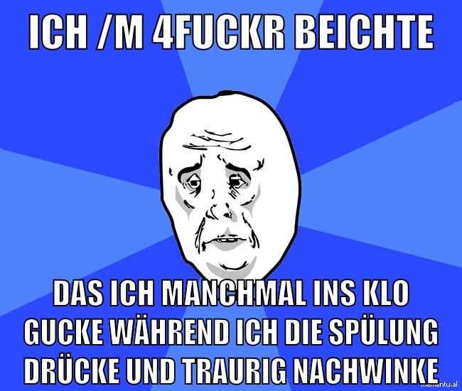 ich /m 4Fuckr beichte das ich manchmal ins klo gucke während ich die spülung drücke und traurig nachwinke