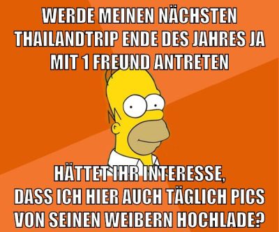 werde meinen nächsten thailandtrip ende des jahres ja mit 1 freund antreten hättet ihr interesse, dass ich hier auch täglich pics von seinen weibern hochlade?
