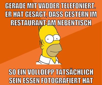 gerade mit vadder telefoniert.  er hat gesagt, dass gestern im restaurant am nebentisch so ein volldepp tatsächlich sein essen fotografiert hat