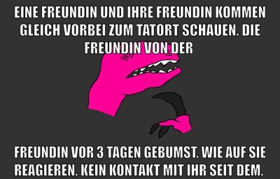 Eine Freundin und ihre Freundin kommen gleich vorbei zum Tatort schauen. Die Freundin von der Freundin vor 3 Tagen gebumst. Wie auf sie reagieren. Kein Kontakt mit ihr seit dem.