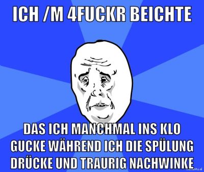 ich /m 4Fuckr beichte das ich manchmal ins klo gucke während ich die spülung drücke und traurig nachwinke