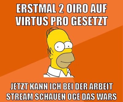 erstmal 2 oiro auf virtus pro gesetzt jetzt kann ich bei der arbeit stream schauen oge das wars