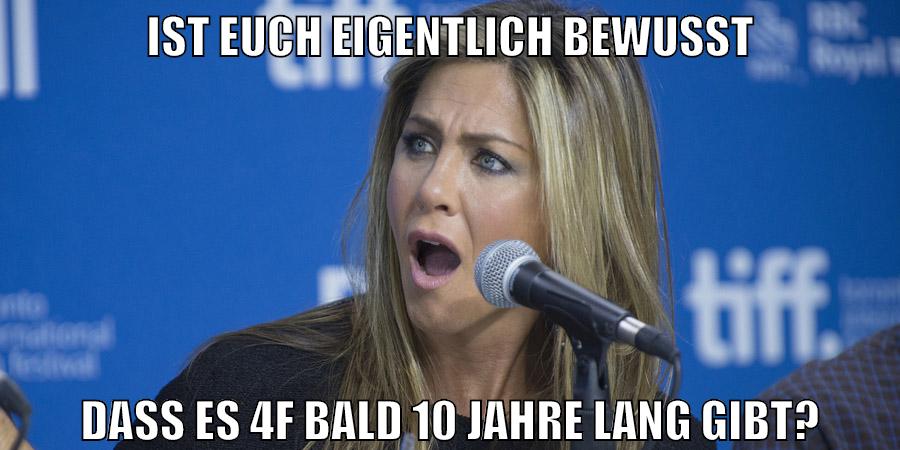 ist euch eigentlich bewusst dass es 4f bald 10 jahre lang gibt?