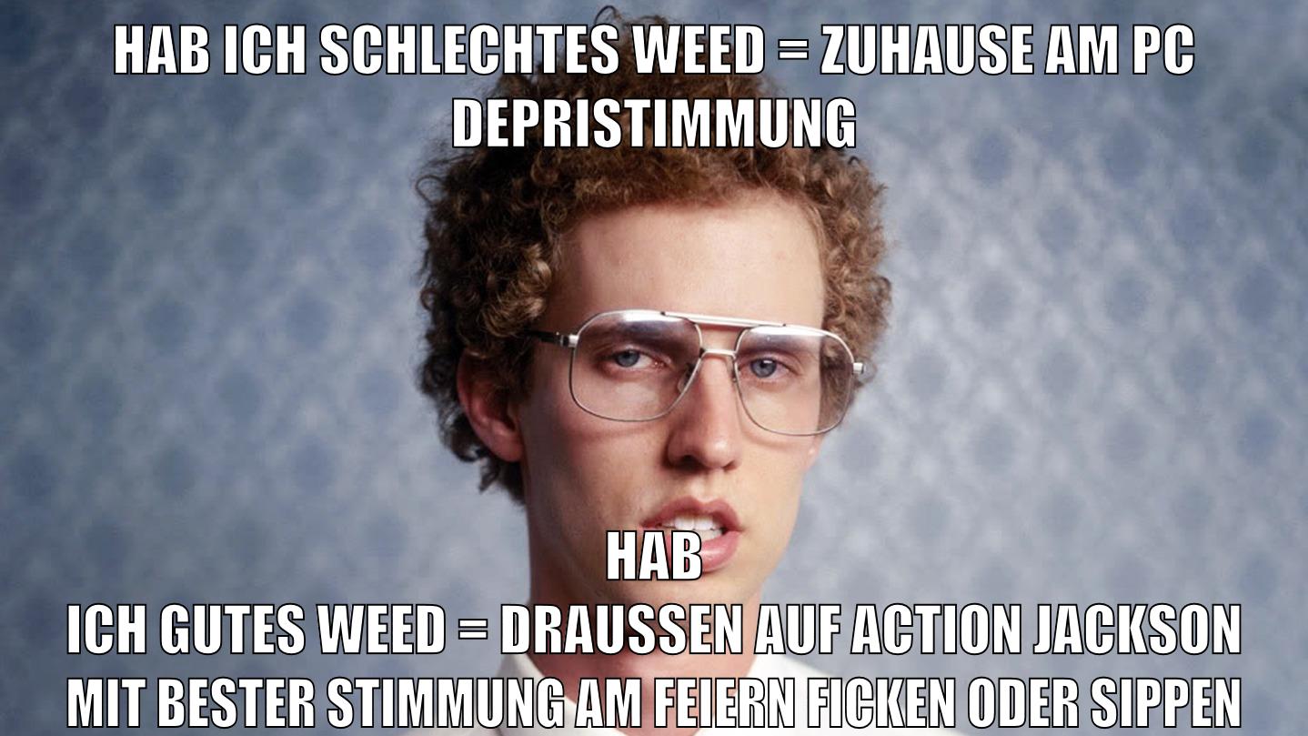 hab ich schlechtes weed = zuhause am PC Depristimmung hab ich gutes weed = draussen auf action jackson mit bester stimmung am feiern ficken oder sippen