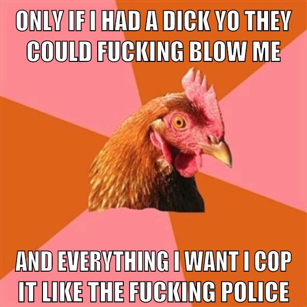 Only if I had a dick yo they could fucking blow me And everything I want I cop it like the fucking police