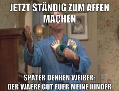 Jetzt ständig zum affen machen später denken weiber: der waere gut fuer meine Kinder