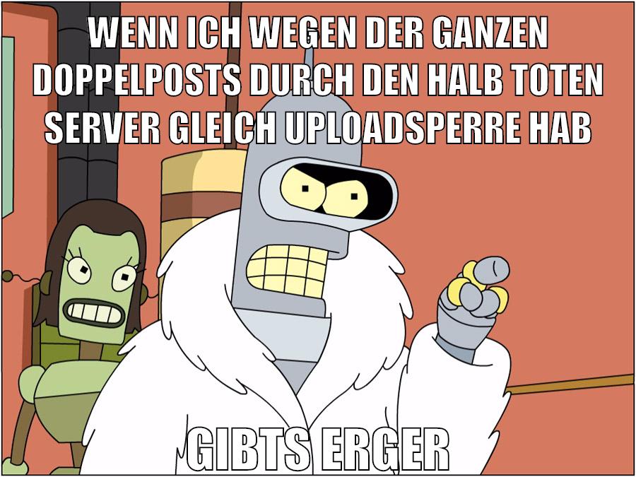 Wenn ich wegen der ganzen doppelposts durch den halb toten server gleich uploadsperre hab GIBTS ERGER