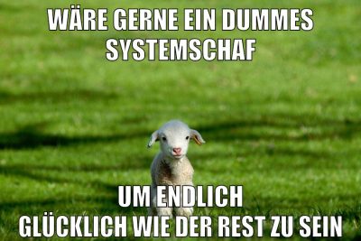 wäre gerne ein dummes systemschaf um endlich glücklich wie der rest zu sein