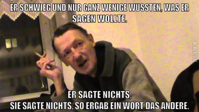 Er schwieg und nur ganz wenige wussten, was er sagen wollte. Er sagte nichts, sie sagte nichts, so ergab ein Wort das andere.