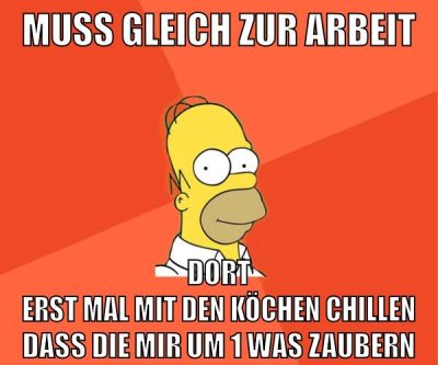 muss gleich zur arbeit dort erst mal mit den köchen chillen dass die mir um 1 was zaubern