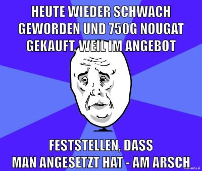 heute wieder schwach geworden und 750g nougat gekauft, weil im angebot feststellen, dass man angesetzt hat - am arsch