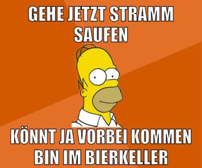 gehe jetzt stramm saufen könnt ja vorbei kommen bin im bierkeller