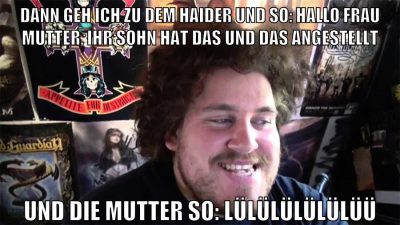 dann geh ich zu dem haider und so: hallo frau mutter, ihr sohn hat das und das angestellt und die mutter so: lülülülülülüü
