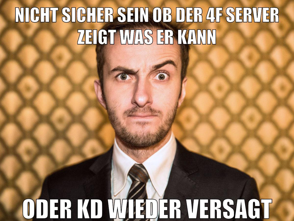 nicht sicher sein ob der 4f server zeigt was er kann oder kd wieder versagt