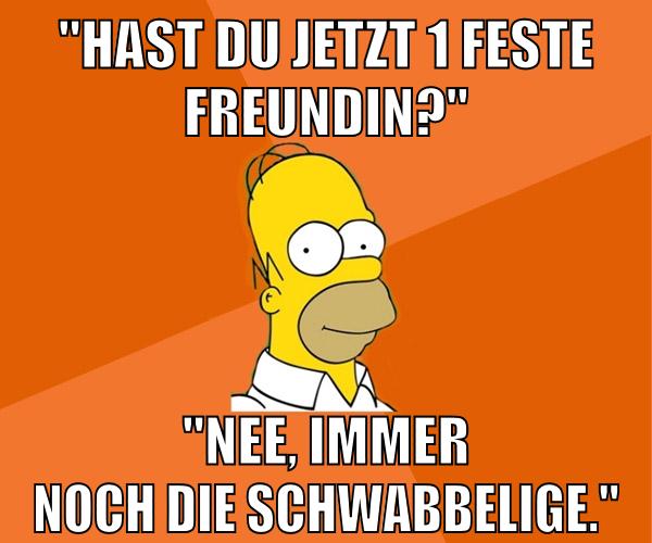 "hast du jetzt 1 feste freundin?" "nee, immer noch die schwabbelige."