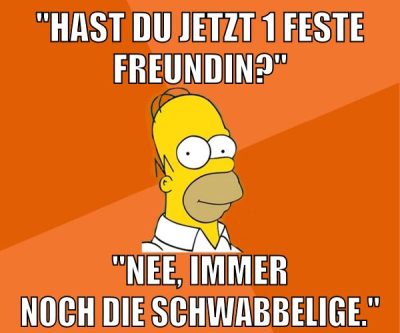 "hast du jetzt 1 feste freundin?" "nee, immer noch die schwabbelige."