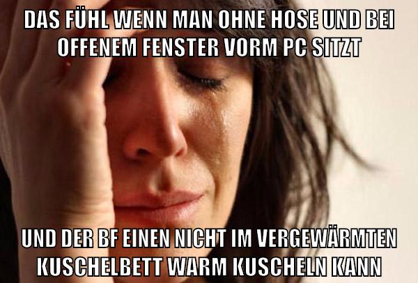 das fühl wenn man ohne hose und bei offenem fenster vorm pc sitzt und der bf einen nicht im vergewärmten kuschelbett warm kuscheln kann